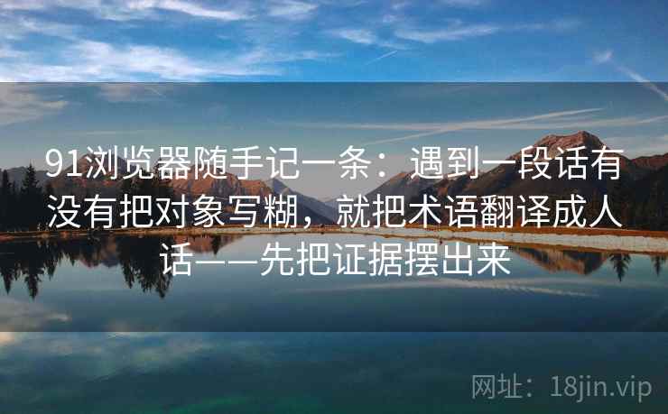 91浏览器随手记一条：遇到一段话有没有把对象写糊，就把术语翻译成人话——先把证据摆出来
