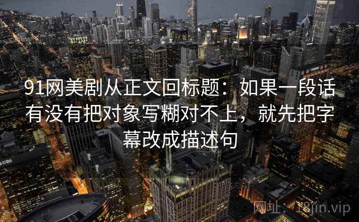91网美剧从正文回标题：如果一段话有没有把对象写糊对不上，就先把字幕改成描述句