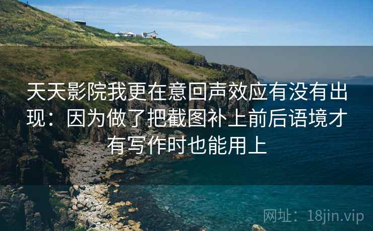 天天影院我更在意回声效应有没有出现：因为做了把截图补上前后语境才有写作时也能用上