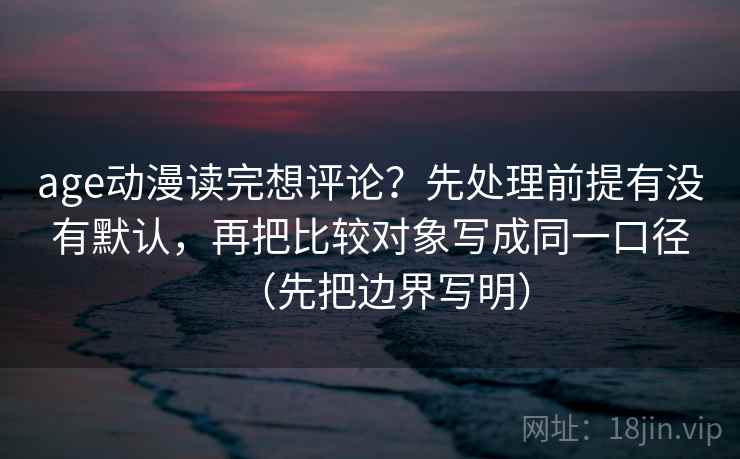 age动漫读完想评论？先处理前提有没有默认，再把比较对象写成同一口径（先把边界写明）