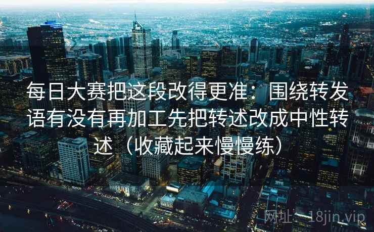 每日大赛把这段改得更准：围绕转发语有没有再加工先把转述改成中性转述（收藏起来慢慢练）