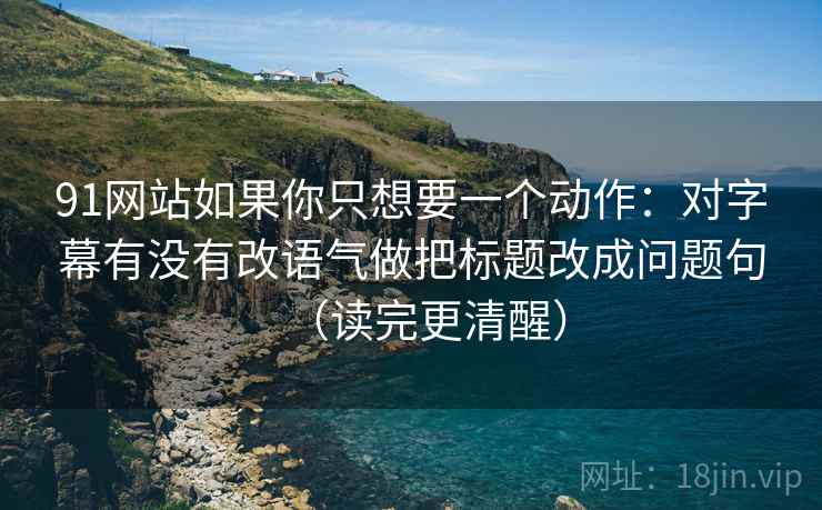 91网站如果你只想要一个动作：对字幕有没有改语气做把标题改成问题句（读完更清醒）