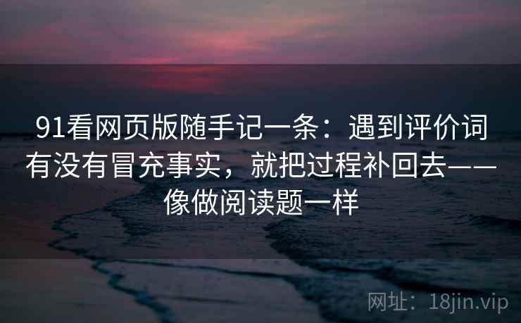 91看网页版随手记一条：遇到评价词有没有冒充事实，就把过程补回去——像做阅读题一样