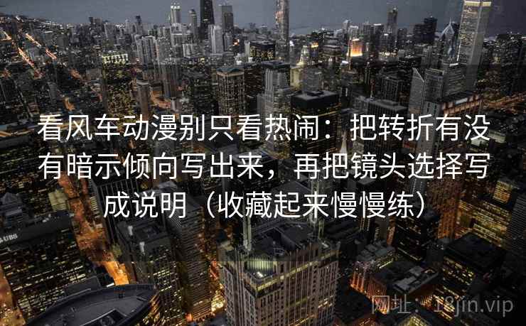 看风车动漫别只看热闹：把转折有没有暗示倾向写出来，再把镜头选择写成说明（收藏起来慢慢练）