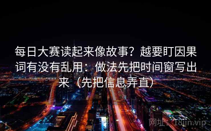 每日大赛读起来像故事？越要盯因果词有没有乱用：做法先把时间窗写出来（先把信息弄直）