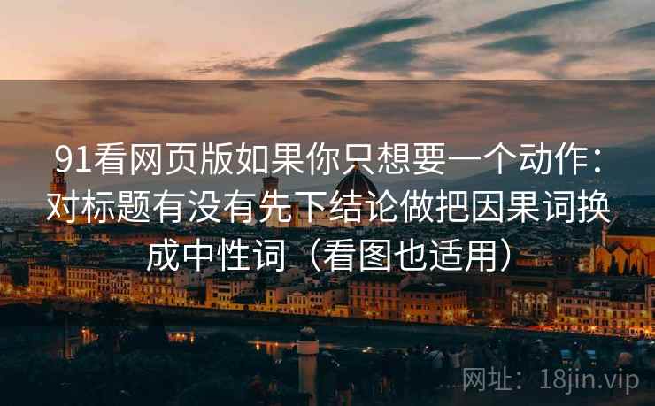 91看网页版如果你只想要一个动作:对标题有没有先下结论做把因果词换成中性词(看图也适用) 91看网页版如果你只想要一个动作:对标题有没有先下结论做把因果词换成中性词(看图也适用)