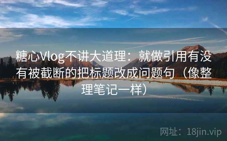 糖心Vlog不讲大道理：就做引用有没有被截断的把标题改成问题句（像整理笔记一样）