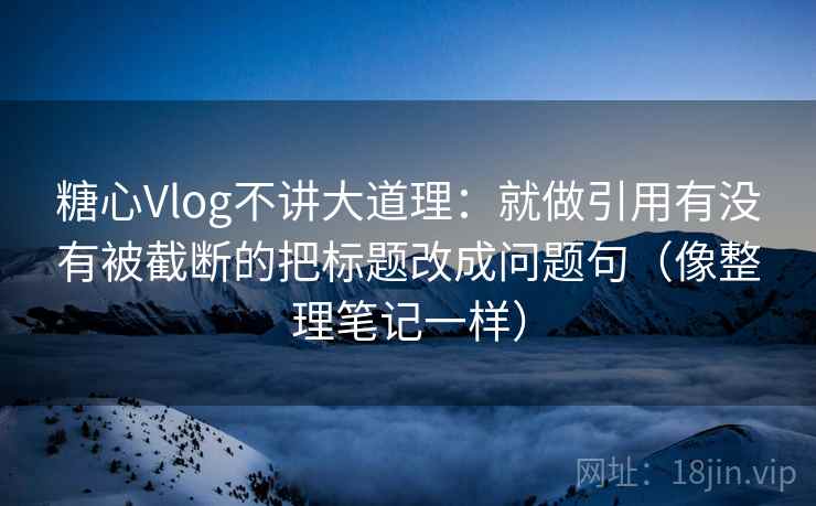 糖心Vlog不讲大道理：就做引用有没有被截断的把标题改成问题句（像整理笔记一样）