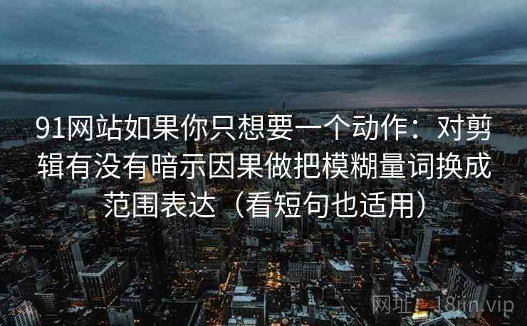 91网站如果你只想要一个动作:对剪辑有没有暗示因果做把模糊量词换成范围表达(看短句也适用) 91网站如果你只想要一个动作:对剪辑有没有暗示因果做把模糊量词换成范围表达(看短句也适用)