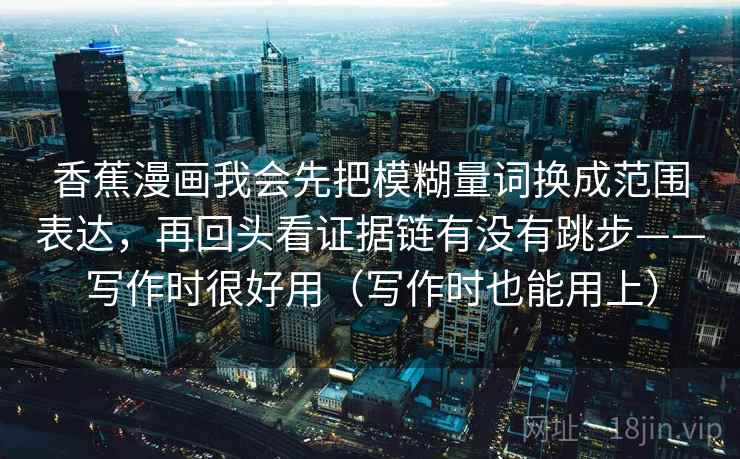 香蕉漫画我会先把模糊量词换成范围表达,再回头看证据链有没有跳步——写作时很好用(写作时也能用上) 香蕉漫画我会先把模糊量词换成范围表达,再回头看证据链有没有跳步——写作时很好用(写作时也能用上)