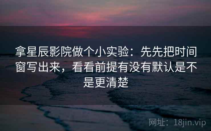 拿星辰影院做个小实验：先先把时间窗写出来，看看前提有没有默认是不是更清楚