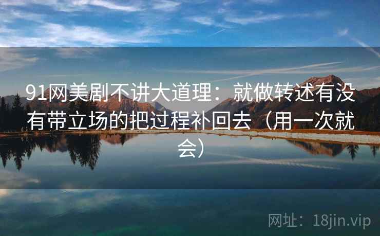 91网美剧不讲大道理：就做转述有没有带立场的把过程补回去（用一次就会）